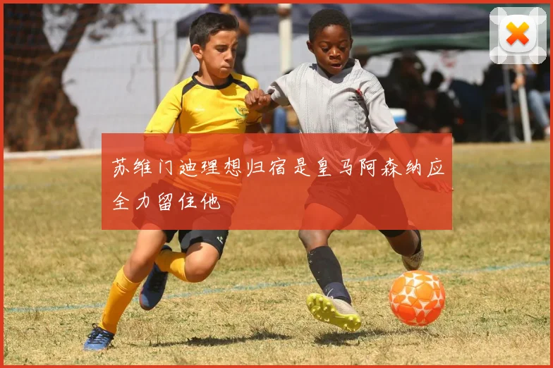 苏维门迪理想归宿是皇马阿森纳应全力留住他