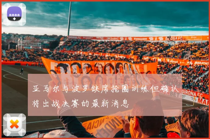 亚马尔与波罗缺席抢圈训练但确认将出战决赛的最新消息