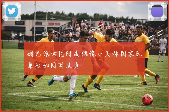 姆巴佩回忆时尚偶像小贝称国家队集结如同时装秀