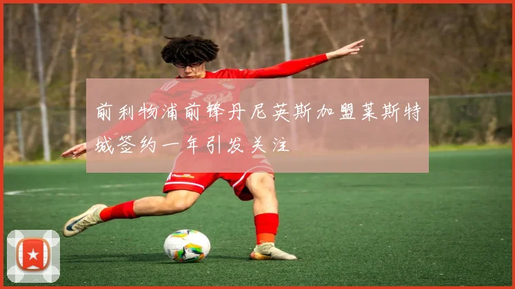 前利物浦前锋丹尼英斯加盟莱斯特城签约一年引发关注