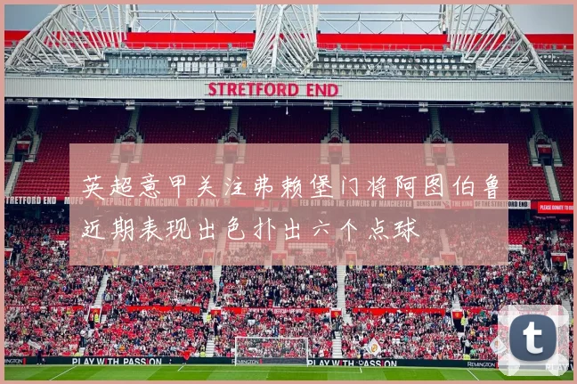 英超意甲关注弗赖堡门将阿图伯鲁近期表现出色扑出六个点球