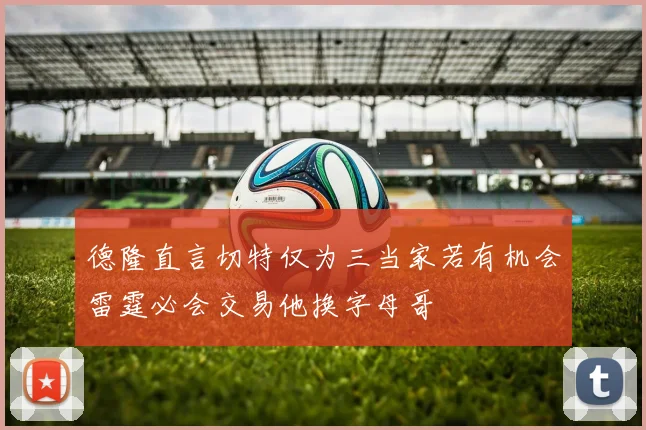 德隆直言切特仅为三当家若有机会雷霆必会交易他换字母哥