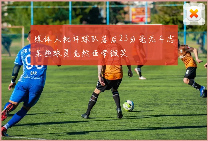 媒体人批评球队落后23分毫无斗志某些球员竟然面带微笑