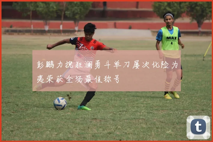 彭鹏力挽狂澜勇斗单刀屡次化险为夷荣获全场最佳称号