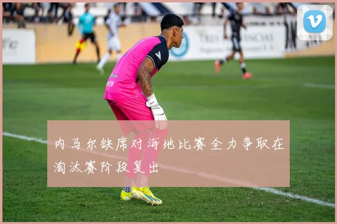 内马尔缺席对海地比赛全力争取在淘汰赛阶段复出