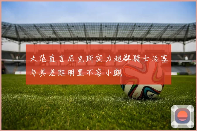 大范直言尼克斯实力超群骑士活塞与其差距明显不容小觑