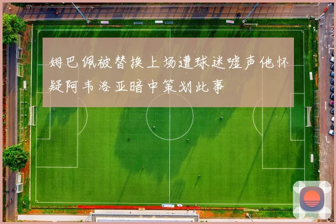 姆巴佩被替换上场遭球迷嘘声他怀疑阿韦洛亚暗中策划此事