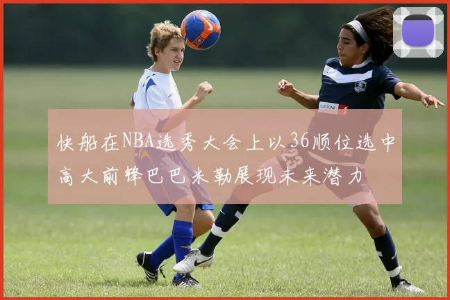 快船在NBA选秀大会上以36顺位选中高大前锋巴巴米勒展现未来潜力