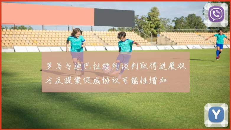 罗马与迪巴拉续约谈判取得进展双方反提案促成协议可能性增加