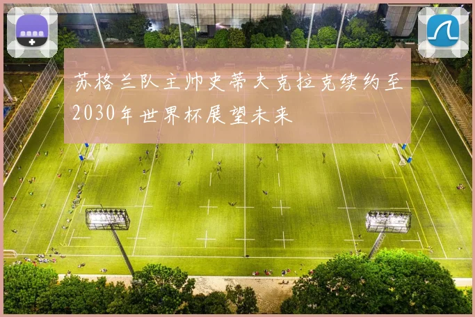 苏格兰队主帅史蒂夫克拉克续约至2030年世界杯展望未来