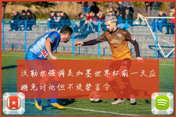 沃勒尔强调美加墨世界杯前一天应避免讨论但不设禁言令