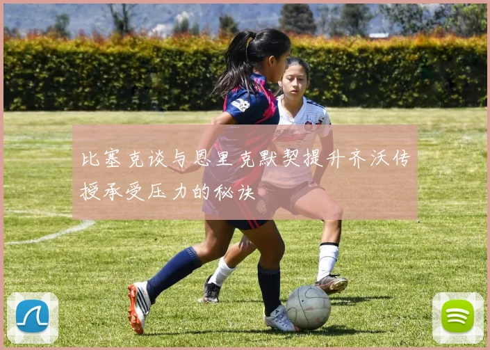 比塞克谈与恩里克默契提升齐沃传授承受压力的秘诀