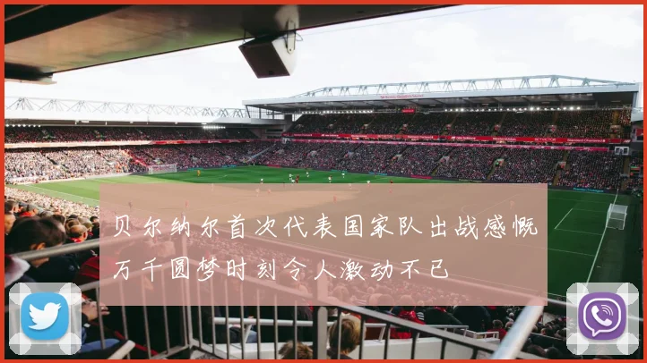贝尔纳尔首次代表国家队出战感慨万千圆梦时刻令人激动不已
