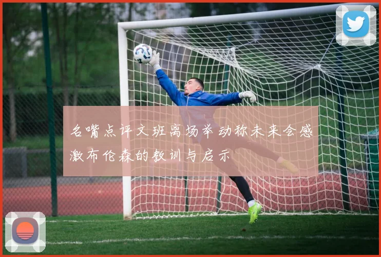 名嘴点评文班离场举动称未来会感激布伦森的教训与启示