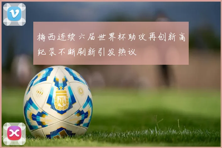 梅西连续六届世界杯助攻再创新高纪录不断刷新引发热议