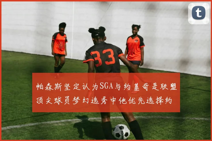 帕森斯坚定认为SGA与约基奇是联盟顶尖球员梦幻选秀中他优先选择约基奇