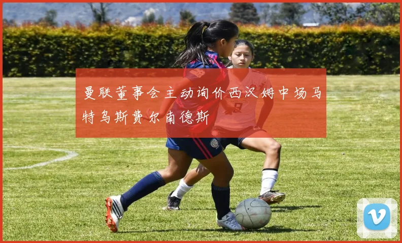 曼联董事会主动询价西汉姆中场马特乌斯费尔南德斯